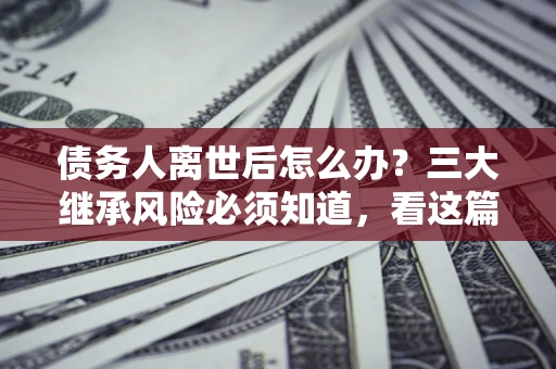 济南债务人离世后怎么办？三大继承风险必须知道，看这篇就够了