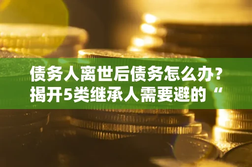 济南债务人离世后债务怎么办？揭开5类继承人需要避的“坑”
