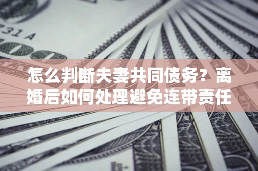 济南怎么判断夫妻共同债务？离婚后如何处理避免连带责任？